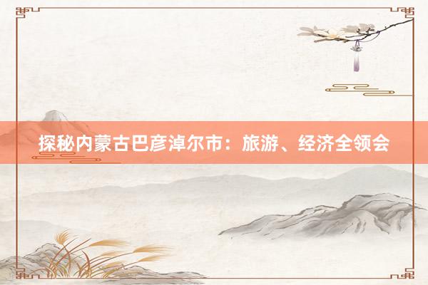 探秘内蒙古巴彦淖尔市：旅游、经济全领会