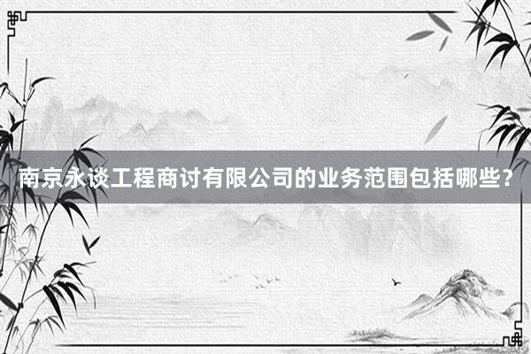 南京永谈工程商讨有限公司的业务范围包括哪些？