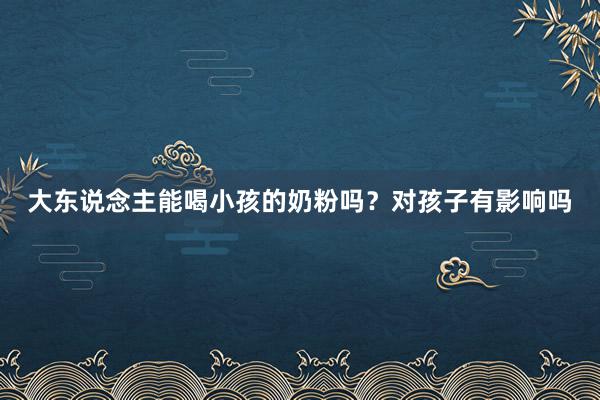 大东说念主能喝小孩的奶粉吗？对孩子有影响吗