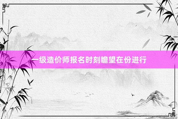 一级造价师报名时刻瞻望在份进行